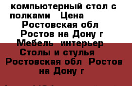 компьютерный стол с полками › Цена ­ 1 500 - Ростовская обл., Ростов-на-Дону г. Мебель, интерьер » Столы и стулья   . Ростовская обл.,Ростов-на-Дону г.